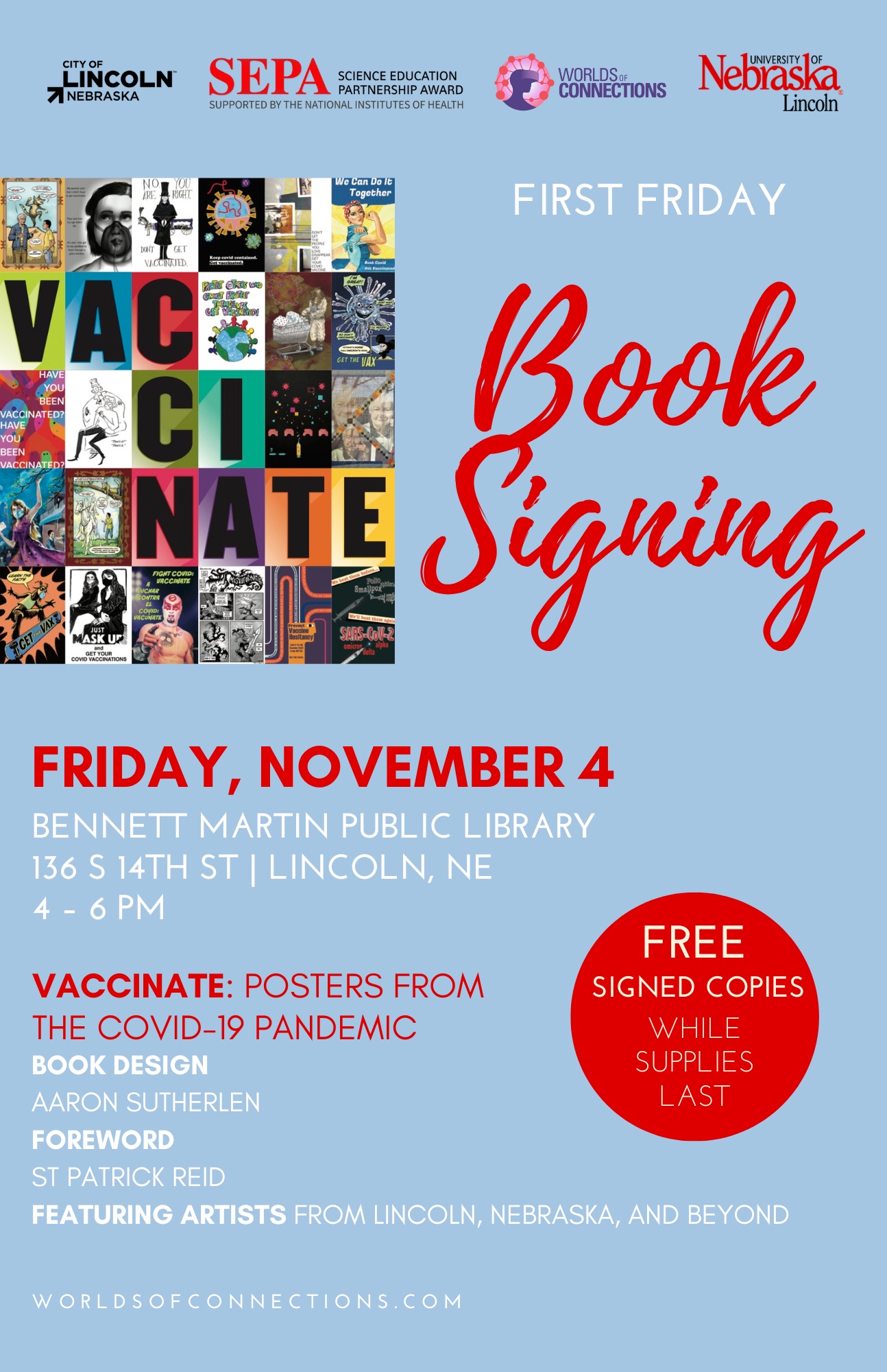 Blue background with City of Lincoln, Nebraska; National Institutes of Health Science Education Partnership Award; Worlds of Connections; and University of Nebraska–Lincoln logos across the top. The Vaccinate book cover, made of colorful tiled letters and artworks, is flush left. To the right, “FIRST FRIDAY Book Signing” in white and scarlet lettering. Date: “FRIDAY, NOVEMBER” in scarlet block lettering. Below the date are the location, address, and time in white block lettering. Location: “BENNET MARTIN PUBLIC LIBRARY” Address: “136 S 14TH ST | LINCOLN, NE” Time: “4 – 6 PM.” Below, in scarlet lettering, the book title: “VACCINATE: POSTERS FROM THE COVID PANDEMIC.” In white block lettering, the book credits, on separate lines: “BOOK DESIGN: AARON SUTHERLEN,” “FOREWORD: ST PATRICK REID,” “FEATURING ARTISTS FROM LINCOLN, NEBRASKA, AND BEYOND.” To the right of the location and book information, scarlet circle with white text reads, “FREE SIGNED COPIES WHILE SUPPLIES LAST.”