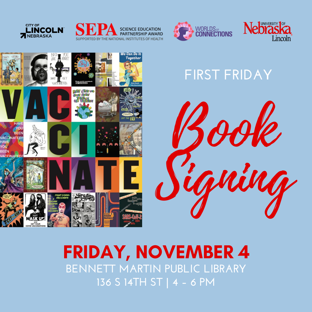 Blue background with City of Lincoln, Nebraska; National Institutes of Health Science Education Partnership Award; Worlds of Connections; and University of Nebraska–Lincoln logos across the top. The Vaccinate book cover, made of colorful tiled letters and artworks, is flush left. To the right, "FIRST FRIDAY Book Signing" in white and scarlet lettering. Date: "FRIDAY, NOVEMBER 4" In scarlet block lettering. Below the date are the location, address, and time in white block lettering. Location: "BENNET MARTIN PUBLIC LIBRARY." Address: "136 S 14TH ST | LINCOLN, NE." Time: "4 – 6 PM" In white lettering.